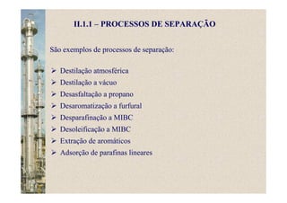 II.1.1 – PROCESSOS DE SEPARAÇÃO
Destilação atmosférica
Destilação a vácuo
Desasfaltação a propano
Desaromatização a furfural
Desparafinação a MIBC
Desoleificação a MIBC
Extração de aromáticos
Adsorção de parafinas lineares
São exemplos de processos de separação:
 
