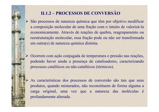 II.1.2 – PROCESSOS DE CONVERSÃO
São processos de natureza química que têm por objetivo modificar
a composição molecular de uma fração com o intuito de valorizá-la
economicamente. Através de reações de quebra, reagrupamento ou
reestruturação molecular, essa fração pode ou não ser transformada
em outra(s) de natureza química distinta.
Ocorrem com ação conjugada de temperatura e pressão nas reações,
podendo haver ainda a presença de catalisadores, caracterizando
processos catalíticos ou não-catalíticos (térmicos).
As características dos processos de conversão são tais que seus
produtos, quando misturados, não reconstituem de forma alguma a
carga original, uma vez que a natureza das moléculas é
profundamente alterada.
 