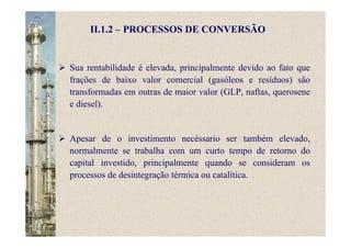 II.1.2 – PROCESSOS DE CONVERSÃO
Sua rentabilidade é elevada, principalmente devido ao fato que
frações de baixo valor comercial (gasóleos e resíduos) são
transformadas em outras de maior valor (GLP, naftas, querosene
e diesel).
Apesar de o investimento necéssario ser também elevado,
normalmente se trabalha com um curto tempo de retorno do
capital investido, principalmente quando se consideram os
processos de desintegração térmica ou catalítica.
 