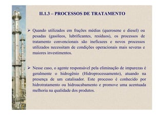 II.1.3 – PROCESSOS DE TRATAMENTO
Quando utilizados em frações médias (querosene e diesel) ou
pesadas (gasóleos, lubrificantes, resíduos), os processos de
tratamento convencionais são ineficazes e novos processos
utilizados necessitam de condições operacionais mais severas e
maiores investimentos.
Nesse caso, o agente responsável pela eliminação de impurezas é
geralmente o hidrogênio (Hidroprocessamento), atuando na
presença de um catalisador. Este processo é conhecido por
hidrotratamento ou hidroacabamento e promove uma acentuada
melhoria na qualidade dos produtos.
 