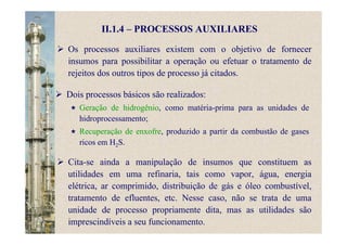 II.1.4 – PROCESSOS AUXILIARES
Os processos auxiliares existem com o objetivo de fornecer
insumos para possibilitar a operação ou efetuar o tratamento de
rejeitos dos outros tipos de processo já citados.
Dois processos básicos são realizados:
Geração de hidrogênio, como matéria-prima para as unidades de
hidroprocessamento;
Recuperação de enxofre, produzido a partir da combustão de gases
ricos em H2S.
Cita-se ainda a manipulação de insumos que constituem as
utilidades em uma refinaria, tais como vapor, água, energia
elétrica, ar comprimido, distribuição de gás e óleo combustível,
tratamento de efluentes, etc. Nesse caso, não se trata de uma
unidade de processo propriamente dita, mas as utilidades são
imprescindíveis a seu funcionamento.
 