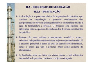 II.2 – PROCESSOS DE SEPARAÇÃO
II.2.1 – DESTILAÇÃO
A destilação é o processo básico de separação do petróleo, que
consiste na vaporização e posterior condensação dos
componentes do óleo cru (hidrocarbonetos e impurezas) devido à
ação de temperatura e pressão. O processo está baseado nas
diferenças entre os pontos de ebulição dos diversos constituintes
do petróleo.
Trata-se de uma unidade extremamente versátil e sempre
existente, independentemente de qual seja o esquema de refino. É
o processo principal, a partir do qual os demais são alimentados,
sendo o único que tem o petróleo bruto como corrente de
alimentação.
A destilação pode ser feita em várias etapas, e sob diferentes
intensidades de pressão, conforme o objetivo desejado.
 