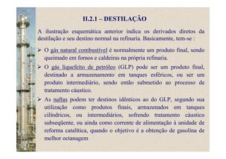 II.2.1 – DESTILAÇÃO
A ilustração esquemática anterior indica os derivados diretos da
destilação e seu destino normal na refinaria. Basicamente, tem-se :
O gás natural combustível é normalmente um produto final, sendo
queimado em fornos e caldeiras na própria refinaria.
O gás liquefeito de petróleo (GLP) pode ser um produto final,
destinado a armazenamento em tanques esféricos, ou ser um
produto intermediário, sendo então submetido ao processo de
tratamento cáustico.
As naftas podem ter destinos idênticos ao do GLP, segundo sua
utilização como produtos finais, armazenados em tanques
cilíndricos, ou intermediários, sofrendo tratamento cáustico
subseqüente, ou ainda como corrente de alimentação à unidade de
reforma catalítica, quando o objetivo é a obtenção de gasolina de
melhor octanagem
 