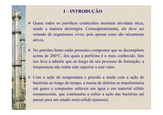I – INTRODUÇÃO
Quase todos os petróleos conhecidos mostram atividade ótica,
sendo a maioria dextrógira. Conseqüentemente, ele deve ser
oriundo de organismos vivos, pois apenas estes são oticamente
ativos.
No petróleo bruto estão presentes compostos que se decompõem
acima de 200°C, dos quais a porfirina é o mais conhecido. Isto
nos leva a admitir que ao longo de seu processo de formação, a
temperatura não tenha sido superior a este valor.
Com a ação de temperatura e pressão e ainda com a ação de
bactérias ao longo do tempo, a massa de detritos se transformaria
em gases e compostos solúveis em água e em material sólido
remanescente, que continuaria a sofrer a ação das bactérias até
passar para um estado semi-sólido (pastoso).
 