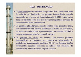 II.2.1 – DESTILAÇÃO
O querosene pode ser também um produto final, como querosene
de aviação ou iluminação, ou produto intermediário, quando
submetido ao processo de hidrotratamento (HDT). Neste caso,
pode ser utilizado como óleo diesel ou como agente de correção da
viscosidade de óleos combustíveis.
Os gasóleos atmosféricos, quando obtidos como produtos finais,
são armazenados em tanques cilíndricos na forma de óleo diesel,
ou podem ser submetidos a processamento na unidade de HDT e
então armazenados também como óleo diesel.
Os gasóleos de vácuo, no entanto, são sempre produtos
intermediários, e compõem as correntes de alimentação de
unidades de craqueamento catalítico (U-CC) ou formam frações
lubrificantes, segundo esquemas de refinos para produção de
combustíveis ou lubrificantes, respectivamente.
 