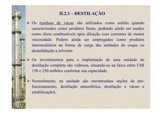 II.2.1 – DESTILAÇÃO
Os resíduos de vácuo são utilizados como asfalto quando
caracterizados como produtos finais, podendo ainda ser usados
como óleos combustíveis após diluição com correntes de menor
viscosidade. Podem ainda ser empregados como produtos
intermediários na forma de carga das unidades de coque ou
desasfaltação a solvente.
Os investimentos para a implantação de uma unidade de
destilação completa são vultosos, situando-se na faixa entre US$
150 e 250 milhões conforme sua capacidade.
Normalmente, na unidade são encontradaas seções de pré-
fracionamento, destilação atmosférica, destilação a vácuo e
estabilização).
 