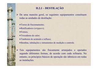 II.2.1 – DESTILAÇÃO
Torres de fracionamento;
Retificadores (strippers);
Fornos;
Trocadores de calor;
Tambores de acúmulo e refluxo;
Bombas, tubulações e intrumentos de medição e controle.
De uma maneira geral, os seguintes equipamentos constituem
todas as unidades de destilação:
Tais equipamentos são fisicamente arranjados e operados
segundo diferentes formas, de acordo com cada refinaria. No
entanto, os princípios básicos de operação são idênticos em todas
as instalações.
 