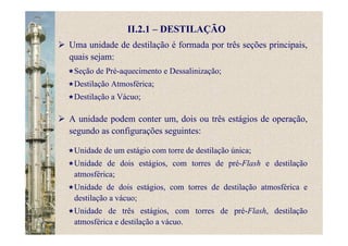 II.2.1 – DESTILAÇÃO
A unidade podem conter um, dois ou três estágios de operação,
segundo as configurações seguintes:
Uma unidade de destilação é formada por três seções principais,
quais sejam:
Seção de Pré-aquecimento e Dessalinização;
Destilação Atmosférica;
Destilação a Vácuo;
Unidade de um estágio com torre de destilação única;
Unidade de dois estágios, com torres de pré-Flash e destilação
atmosférica;
Unidade de dois estágios, com torres de destilação atmosférica e
destilação a vácuo;
Unidade de três estágios, com torres de pré-Flash, destilação
atmosférica e destilação a vácuo.
 