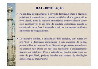 II.2.1 – DESTILAÇÃO
Na unidade de um estágio, a torre de destilação opera a pressões
próximas à atmosférica e produz destilados desde gases até o
óleo diesel, além do resíduo atmosférico comercializado como
óleo combustível. É um tipo de unidade encontrada quando a
capacidade de refino é reduzida e não se encontram unidades
adicionais de craqueamento.
De maneira similar, a unidade de dois estágios, com torres de
pré-Flash e destilação atmosférica é um esquema de refino
pouco utilizado, no caso de se dispuser de petróleos muito leves
ou quando não exista ou não seja necessário o craqueamento
térmico ou catalítico. Com a retirada de frações mais leves na
torre de pré-Flash, pode-se instalar um sistema de destilação
atmosférica de menor porte.
 