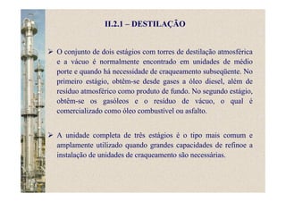 II.2.1 – DESTILAÇÃO
O conjunto de dois estágios com torres de destilação atmosférica
e a vácuo é normalmente encontrado em unidades de médio
porte e quando há necessidade de craqueamento subseqüente. No
primeiro estágio, obtêm-se desde gases a óleo diesel, além de
resíduo atmosférico como produto de fundo. No segundo estágio,
obtêm-se os gasóleos e o resíduo de vácuo, o qual é
comercializado como óleo combustível ou asfalto.
A unidade completa de três estágios é o tipo mais comum e
amplamente utilizado quando grandes capacidades de refinoe a
instalação de unidades de craqueamento são necessárias.
 