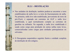 II.2.1 – DESTILAÇÃO
Nas unidades de destilação, também podem-se encontrar a torre
estabilizadora de nafta leve e a torre de fracionamento de nafta.
Na primeira, nafta leve não-estabilizada, proveniente da torre de
pré-Flash, é separada em correntes de GLP e nafta leve
estabilizada, a qual normalmente compõe as correntes de
gasolina na refinaria. Na segunda, a nafta leve estabilizada é
usada como carga para produção de outras naftas mais leves,
comercializadas como cargas para unidades petroquímicas ou
solventes.
O fluxograma esquemático seguinte ilustra a unidade completa
de destilação de três estágios.
 