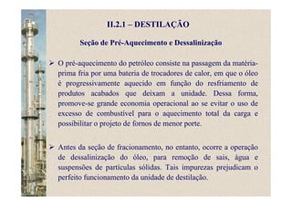 II.2.1 – DESTILAÇÃO
O pré-aquecimento do petróleo consiste na passagem da matéria-
prima fria por uma bateria de trocadores de calor, em que o óleo
é progressivamente aquecido em função do resfriamento de
produtos acabados que deixam a unidade. Dessa forma,
promove-se grande economia operacional ao se evitar o uso de
excesso de combustível para o aquecimento total da carga e
possibilitar o projeto de fornos de menor porte.
Antes da seção de fracionamento, no entanto, ocorre a operação
de dessalinização do óleo, para remoção de sais, água e
suspensões de partículas sólidas. Tais impurezas prejudicam o
perfeito funcionamento da unidade de destilação.
Seção de Pré-Aquecimento e Dessalinização
 