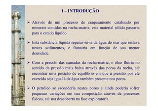 I – INTRODUÇÃO
Através de um processo de craqueamento catalisado por
minerais contidos na rocha-matriz, este material sólido passaria
para o estado líquido.
Esta substância líquida separar-se-ia da água do mar que restava
nestes sedimentos, e flutuaria em função de sua menor
densidade.
Com a pressão das camadas da rocha-matriz, o óleo fluiria no
sentido da pressão mais baixa através dos poros da rocha, até
encontrar uma posição de equilíbrio em que a pressão por ele
exercida seja igual à da água também presente nos poros.
O petróleo se esconderia nestes poros e ainda poderia sofrer
pequenas variações em sua composição através de processos
físicos, até sua descoberta na fase exploratória.
 