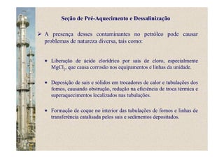 A presença desses contaminantes no petróleo pode causar
problemas de natureza diversa, tais como:
Liberação de ácido clorídrico por sais de cloro, especialmente
MgCl2, que causa corrosão nos equipamentos e linhas da unidade.
Deposição de sais e sólidos em trocadores de calor e tubulações dos
fornos, causando obstrução, redução na eficiência de troca térmica e
superaquecimentos localizados nas tubulações.
Formação de coque no interior das tubulações de fornos e linhas de
transferência catalisada pelos sais e sedimentos depositados.
Seção de Pré-Aquecimento e Dessalinização
 