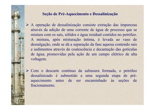A operação de dessalinização consiste extração das impurezas
através da adição de uma corrente de água de processo que se
mistura com os sais, sólidos e água residual contidos no petróleo.
A mistura, após misturação íntima, é levada ao vaso de
dessalgação, onde se dá a separação da fase aquosa contendo sais
e sedimentos através de coalescência e decantação das gotículas
de água, promovidas pela ação de um campo elétrico de alta
voltagem.
Com o descarte contínuo da salmoura formada, o petróleo
dessalinizado é submetido a uma segunda etapa de pré-
aquecimento antes de ser encaminhado às seções de
fracionamento.
Seção de Pré-Aquecimento e Dessalinização
 
