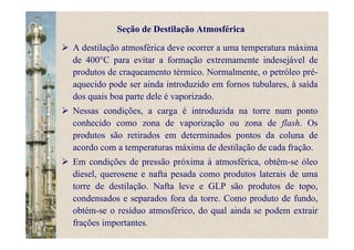 A destilação atmosférica deve ocorrer a uma temperatura máxima
de 400°C para evitar a formação extremamente indesejável de
produtos de craqueamento térmico. Normalmente, o petróleo pré-
aquecido pode ser ainda introduzido em fornos tubulares, à saída
dos quais boa parte dele é vaporizado.
Nessas condições, a carga é introduzida na torre num ponto
conhecido como zona de vaporização ou zona de flash. Os
produtos são retirados em determinados pontos da coluna de
acordo com a temperaturas máxima de destilação de cada fração.
Em condições de pressão próxima à atmosférica, obtêm-se óleo
diesel, querosene e nafta pesada como produtos laterais de uma
torre de destilação. Nafta leve e GLP são produtos de topo,
condensados e separados fora da torre. Como produto de fundo,
obtém-se o resíduo atmosférico, do qual ainda se podem extrair
frações importantes.
Seção de Destilação Atmosférica
 