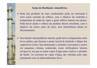 Parte dos produtos de topo condensados pode ser retornada à
torre como corrente de refluxo, com o objetivo de controlar a
temperatura de saída de vapor e gerar refluxo interno nos pratos.
Pode haver ainda o refluxo de produto lateral circulante, com o
objetivo de retirar calor da torre, sem interferência direta no
fracionamento.
Nas frações intermediárias laterais, pode haver componentes mais
leves retidos, que baixam o ponto inicial de ebulição e fulgor dos
respectivos cortes. Sua eliminação é, portanto, necessária e ocorre
em pequenas colunas conhecidas como retificadores laterais
(strippers), em que se injeta vapor d’água para retificar o produto
de fundo. As correntes de vapor d’água são retiradas pelo topo
juntamente com os hidrocarbonetos leves.
Seção de Destilação Atmosférica
 