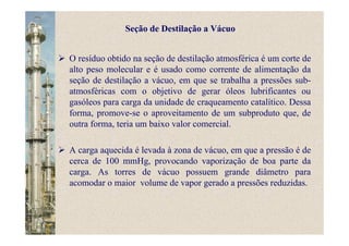 O resíduo obtido na seção de destilação atmosférica é um corte de
alto peso molecular e é usado como corrente de alimentação da
seção de destilação a vácuo, em que se trabalha a pressões sub-
atmosféricas com o objetivo de gerar óleos lubrificantes ou
gasóleos para carga da unidade de craqueamento catalítico. Dessa
forma, promove-se o aproveitamento de um subproduto que, de
outra forma, teria um baixo valor comercial.
A carga aquecida é levada à zona de vácuo, em que a pressão é de
cerca de 100 mmHg, provocando vaporização de boa parte da
carga. As torres de vácuo possuem grande diâmetro para
acomodar o maior volume de vapor gerado a pressões reduzidas.
Seção de Destilação a Vácuo
 