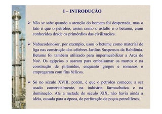 I – INTRODUÇÃO
Não se sabe quando a atenção do homem foi despertada, mas o
fato é que o petróleo, assim como o asfalto e o betume, eram
conhecidos desde os primórdios das civilizações.
Nabucodonosor, por exemplo, usou o betume como material de
liga nas construção dos célebres Jardins Suspensos da Babilônia.
Betume foi também utilizado para impermeabilizar a Arca de
Noé. Os egípcios o usaram para embalsamar os mortos e na
construção de pirâmides, enquanto gregos e romanos o
empregaram com fins bélicos.
Só no século XVIII, porém, é que o petróleo começou a ser
usado comercialmente, na indústria farmacêutica e na
iluminação. Até a metade do século XIX, não havia ainda a
idéia, ousada para a época, de perfuração de poços petrolíferos.
 
