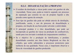 II.2.2 – DESASFALTAÇÃO A PROPANO
O resíduo da destilação a vácuo pode conter um gasóleo de alta
viscosidade. Nesse caso, pode-se tratá-lo segundo um processo
de separação que consiste no uso de propano líquido a alta
pressão como agente de extração.
Esse tipo de gasóleo não pode ser obtido através de destilação,
justificando, assim, o uso do processo de desasfaltação a
propano, em função de seu bom poder solvente e seletividade.
O principal produto é o óleo desasfaltado, que pode ser
incorporado ao gasóleo de vácuo na produção de combustíveis,
sendo para isso enviado à unidade de craqueamento catalítico.
Se o objetivo for a produção de lubrificantes, o produto
desasfaltado constitui um óleo básico Brightstok ou óleo de
cilindro, que serão submetidos a processos posteriores para
melhoria de sua qualidade. Nesse caso, é importante observar a
faixa de viscosidade do gasóleo produzido.
 