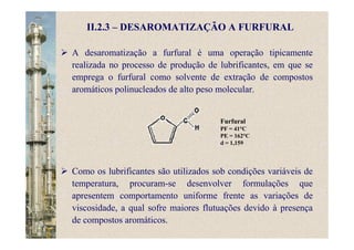 II.2.3 – DESAROMATIZAÇÃO A FURFURAL
A desaromatização a furfural é uma operação tipicamente
realizada no processo de produção de lubrificantes, em que se
emprega o furfural como solvente de extração de compostos
aromáticos polinucleados de alto peso molecular.
Furfural
PF = 41°C
PE = 162°C
d = 1,159
Como os lubrificantes são utilizados sob condições variáveis de
temperatura, procuram-se desenvolver formulações que
apresentem comportamento uniforme frente as variações de
viscosidade, a qual sofre maiores flutuações devido à presença
de compostos aromáticos.
 