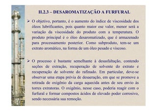 II.2.3 – DESAROMATIZAÇÃO A FURFURAL
O objetivo, portanto, é o aumento do índice de viscosidade dos
óleos lubrificantes, pois quanto maior ese valor, menor será a
variação da viscosidade do produto com a temperatura. O
produto principal é o óleo desaromatizado, que é armazenado
para processamento posterior. Como subproduto, tem-se um
extrato aromático, na forma de um óleo pesado e viscoso.
O processo é bastante semelhante à desasfaltação, contendo
seções de extração, recuperação de solvente do extrato e
recuperação de solvente do rafinado. Em particular, deve-se
observar uma etapa prévia de desaeração, em que se promove a
retirada de oxigênio da carga aquecida antes de seu envio às
torres extratoras. O oxigênio, nesse caso, poderia reagir com o
furfural e formar compostos ácidos de elevado poder corrosivo,
sendo necessária sua remoção.
 