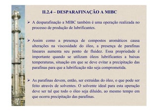 II.2.4 – DESPARAFINAÇÃO A MIBC
A desparafinação a MIBC também é uma operação realizada no
processo de produção de lubrificantes.
Assim como a presença de compostos aromáticos causa
alterações na viscosidade do óleo, a presença de parafinas
lineares aumenta seu ponto de fluidez. Essa propriedade é
importante quando se utilizam óleos lubrificantes a baixas
temperaturas, situação em que se deve evitar a precipitação das
parafinas para que a lubrificação não seja comprometida.
As parafinas devem, então, ser extraídas do óleo, o que pode ser
feito através de solventes. O solvente ideal para esta operação
deve ser tal que todo o óleo seja diluído, ao mesmo tempo em
que ocorra precipitação das parafinas.
 