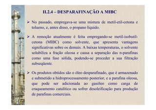 II.2.4 – DESPARAFINAÇÃO A MIBC
No passado, empregava-se uma mistura de metil-etil-cetona e
tolueno, e, antes disso, o propano líquido.
A remoção atualmente é feita empregando-se metil-isobutil-
cetona (MIBC) como solvente, que apresenta vantagens
significativas sobre os demais. A baixas temperaturas, o solvente
solubiliza a fração oleosa e causa a separação das n-parafinas
como uma fase sólida, podendo-se proceder a sua filtração
subseqüente.
Os produtos obtidos são o óleo desparafinado, que é armazenado
e submetido a hidroprocessamento posterior, e a parafina oleosa,
que pode ser adicionada ao gasóleo como carga de
craqueamento catalítico ou sofrer desoleificação para produção
de parafinas comerciais.
 