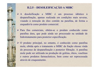 II.2.5 – DESOLEIFICAÇÃO A MIBC
A desoleificação a MIBC é um processo idêntico à
desparafinação, apenas realizada em condições mais severas,
visando à remoção do óleo contido na parafina, de forma a
enquadrá-la como produto comercial.
Para fins comerciais, obtém-se o produto conhecido como
parafina dura, que pode ainda ser processado na unidade de
hidrotratamento para posterior especificação.
O produto principal, no entanto, é conhecido como parafina
mole, obtida após o tratamento a MIBC da fração oleosa vinda
do processo de desparafinação e posterior filtração. A parafina
mole pode ser utilizada na produção de geléias, óleos, vaselinas
e outros produtos farmacêuticos, bem como ser reprocessada
através de craqueamento.
 