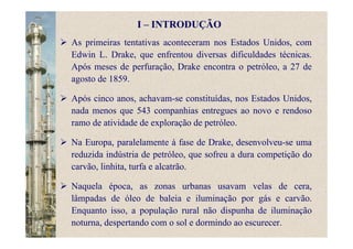 I – INTRODUÇÃO
As primeiras tentativas aconteceram nos Estados Unidos, com
Edwin L. Drake, que enfrentou diversas dificuldades técnicas.
Após meses de perfuração, Drake encontra o petróleo, a 27 de
agosto de 1859.
Após cinco anos, achavam-se constituídas, nos Estados Unidos,
nada menos que 543 companhias entregues ao novo e rendoso
ramo de atividade de exploração de petróleo.
Na Europa, paralelamente à fase de Drake, desenvolveu-se uma
reduzida indústria de petróleo, que sofreu a dura competição do
carvão, linhita, turfa e alcatrão.
Naquela época, as zonas urbanas usavam velas de cera,
lâmpadas de óleo de baleia e iluminação por gás e carvão.
Enquanto isso, a população rural não dispunha de iluminação
noturna, despertando com o sol e dormindo ao escurecer.
 