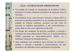 II.2.6 – EXTRAÇÃO DE AROMÁTICOS
Na unidade de extração ou recuperação de aromáticos (URA),
procuram-se extrair compostos aromáticos da carga por meio de
solventes.
Os aromáticos leves, como benzeno, toluenos e xilenos (BTX’s),
presentes na gasolina atmosférica ou na corrente proveniente da
unidade de reforma catalítica, possuem um alto valor de
mercado na indústria petroquímica, e são comercializados a
preços duas ou três vezes superiores ao da nafta.
Em função das condições do processo escolhido, a extração é
realizada com tetra-etileno-glicol (TEG), ou N-metil-pirrolidona
(NMP) associada ao mono-etileno-glicol (MEG), ou o
Sulfolane® (dióxido de tetrahidrotiofeno).
Após destilação dos aromáticos para remoção do solvente, o
produto é estocado e detinado a comercialização. Os não-
aromáticos são utilizados como componentes da gasolina.
 