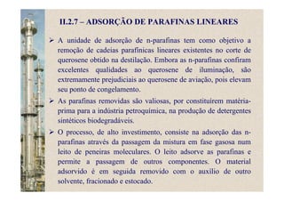 II.2.7 – ADSORÇÃO DE PARAFINAS LINEARES
A unidade de adsorção de n-parafinas tem como objetivo a
remoção de cadeias parafínicas lineares existentes no corte de
querosene obtido na destilação. Embora as n-parafinas confiram
excelentes qualidades ao querosene de iluminação, são
extremamente prejudiciais ao querosene de aviação, pois elevam
seu ponto de congelamento.
As parafinas removidas são valiosas, por constituírem matéria-
prima para a indústria petroquímica, na produção de detergentes
sintéticos biodegradáveis.
O processo, de alto investimento, consiste na adsorção das n-
parafinas através da passagem da mistura em fase gasosa num
leito de peneiras moleculares. O leito adsorve as parafinas e
permite a passagem de outros componentes. O material
adsorvido é em seguida removido com o auxílio de outro
solvente, fracionado e estocado.
 