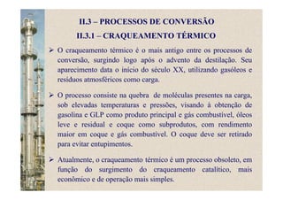 II.3 – PROCESSOS DE CONVERSÃO
II.3.1 – CRAQUEAMENTO TÉRMICO
O craqueamento térmico é o mais antigo entre os processos de
conversão, surgindo logo após o advento da destilação. Seu
aparecimento data o início do século XX, utilizando gasóleos e
resíduos atmosféricos como carga.
O processo consiste na quebra de moléculas presentes na carga,
sob elevadas temperaturas e pressões, visando à obtenção de
gasolina e GLP como produto principal e gás combustível, óleos
leve e residual e coque como subprodutos, com rendimento
maior em coque e gás combustível. O coque deve ser retirado
para evitar entupimentos.
Atualmente, o craqueamento térmico é um processo obsoleto, em
função do surgimento do craqueamento catalítico, mais
econômico e de operação mais simples.
 