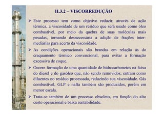 II.3.2 – VISCORREDUÇÃO
Este processo tem como objetivo reduzir, através de ação
térmica, a viscosidade de um resíduo que será usado como óleo
combustível, por meio da quebra de suas moléculas mais
pesadas, tornando desnecessária a adição de frações inter-
mediárias para acerto da viscosidade.
As condições operacionais são brandas em relação às do
craquamento térmico convencional, para evitar a formação
excessiva de coque.
Ocorre formação de uma quantidade de hidrocarbonetos na faixa
do diesel e do gasóleo que, não sendo removidos, entram como
diluentes no resíduo processado, reduzindo sua viscosidade. Gás
combustível, GLP e nafta também são produzidos, porém em
menor escala.
Trata-se também de um processo obsoleto, em função do alto
custo operacional e baixa rentabilidade.
 
