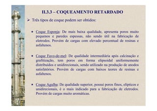 II.3.3 – COQUEAMENTO RETARDADO
Três tipos de coque podem ser obtidos:
Coque Esponja: De mais baixa qualidade, apresenta poros muito
pequenos e paredes espessas, não sendo útil na fabricação de
eletrodos. Provém de cargas com elevado percentual de resinas e
asfaltenos.
Coque Favo-de-mel: De qualidade intermediária após calcinação e
grafitização, tem poros em forma elipsoidal uniformemente
distribuídos e unidirecionais, sendo utilizado na produção de anodos
satisfatórios. Provém de cargas com baixos teores de resinas e
asfaltenos.
Coque Agulha: De qualidade superior, possui poros finos, elípticos e
unidirecionais, é o mais indicado para a fabricação de eletrodos.
Provém de cargas muito aromáticas.
 