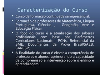 Caracterização do Curso
 Curso de formação continuada semipresencial.
 Formação de professores de Matemática, Língua

Portuguesa, Ciências ,
Geografia, Arte e
Educação Física;
 O foco do curso é a atualização dos saberes
profissionais com base nos Parâmetros
Curriculares Nacionais - PCNs, Referencial da
SME, Documentos da Prova Brasil/SAEB,
SARESP;
 A finalidade do curso é elevar a competência de
professores e alunos, aprimorando a capacidade
de compreensão e intervenção sobre o ensino e
aprendizagem.

 