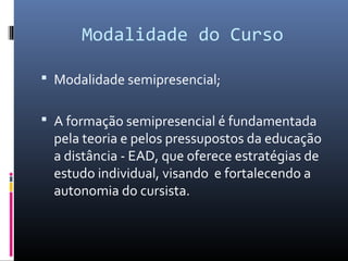 Modalidade do Curso
 Modalidade semipresencial;
 A formação semipresencial é fundamentada

pela teoria e pelos pressupostos da educação
a distância - EAD, que oferece estratégias de
estudo individual, visando e fortalecendo a
autonomia do cursista.

 