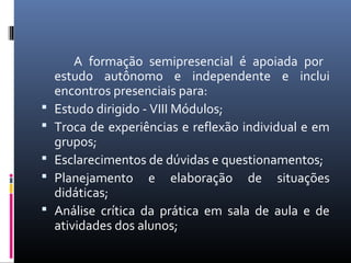 





A formação semipresencial é apoiada por
estudo autônomo e independente e inclui
encontros presenciais para:
Estudo dirigido - VIII Módulos;
Troca de experiências e reflexão individual e em
grupos;
Esclarecimentos de dúvidas e questionamentos;
Planejamento e elaboração de situações
didáticas;
Análise crítica da prática em sala de aula e de
atividades dos alunos;

 