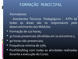 FORMAÇÃO MUNICIPAL







Formadores:
Assistentes Técnicos Pedagógicos - ATPs de
todas as áreas são os responsáveis pelo
desenvolvimento dos Módulos.
Formação de 120 horas;
30 horas presenciais (divididas em 10 encontros );
90 horas não-presenciais;
Frequência mínima de 75%;
Portfólio/blog com todas as atividades realizadas
durante a execução do Curso.

 