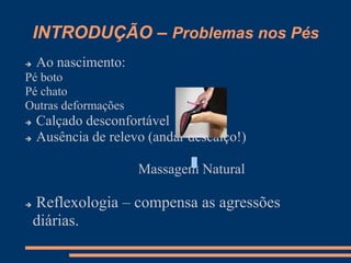 INTRODUÇÃO – Problemas nos Pés
 Ao nascimento:
Pé boto
Pé chato
Outras deformações
 Calçado desconfortável
 Ausência de relevo (andar descalço!)
Massagem Natural
 Reflexologia – compensa as agressões
diárias.
 