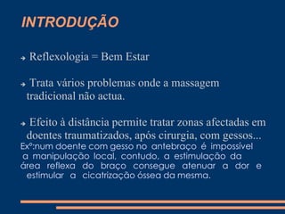 INTRODUÇÃO
 Reflexologia = Bem Estar
 Trata vários problemas onde a massagem
tradicional não actua.
 Efeito à distância permite tratar zonas afectadas em
doentes traumatizados, após cirurgia, com gessos...
Exº:num doente com gesso no antebraço é impossível
a manipulação local, contudo, a estimulação da
área reflexa do braço consegue atenuar a dor e
estimular a cicatrização óssea da mesma.
 