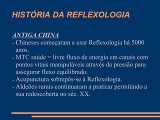 HISTÓRIA DA REFLEXOLOGIA
ANTIGA CHINA
 Chineses começaram a usar Reflexologia há 5000
anos.
 MTC saúde = livre fluxo de energia em canais com
pontos vitais manipuláveis através da pressão para
assegurar fluxo equilibrado.
 Acupunctura sobrepôs-se à Reflexologia.
 Aldeões rurais continuaram a praticar permitindo a
sua redescoberta no séc. XX.
 
