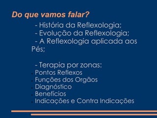 Do que vamos falar?
- História da Reflexologia;
- Evolução da Reflexologia;
- A Reflexologia aplicada aos
Pés;
- Terapia por zonas:
Pontos Reflexos
Funções dos Orgãos
Diagnóstico
Benefícios
Indicações e Contra Indicações
 