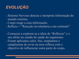 EVOLUÇÃO
 Sistema Nervoso detecta e interpreta informação do
mundo exterior,
 Corpo reage a essa informação.
 Reflexo = “Reacção involuntária a um estímulo”
 Começou a explorar-se a ideia de “Reflexos” e o
seu efeito no estado de saúde do organismo.
 Foram aplicados calor, frio, emplastros e
cataplasmas de ervas na área reflexa com o
objectivo de influenciar outra parte do corpo.
 