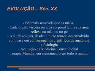 EVOLUÇÃO – Séc. XX
 Pés mais sensíveis que as mãos
 Cada orgão, víscera ou área corporal tem a sua área
reflexa na mão ou no pé
 A Reflexologia, desde o início tem-se desenvolvido
com base em conhecimentos científicos de anatomia
e fisiologia
 Aceitação da Medicina Convencional
 Terapia Mundial em crescimento em todo o mundo
 