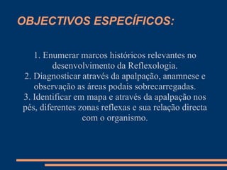 OBJECTIVOS ESPECÍFICOS:
1. Enumerar marcos históricos relevantes no
desenvolvimento da Reflexologia.
2. Diagnosticar através da apalpação, anamnese e
observação as áreas podais sobrecarregadas.
3. Identificar em mapa e através da apalpação nos
pés, diferentes zonas reflexas e sua relação directa
com o organismo.
 