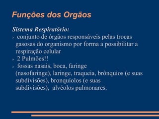 Funções dos Orgãos
Sistema Respiratório:
 conjunto de órgãos responsáveis pelas trocas
gasosas do organismo por forma a possibilitar a
respiração celular
 2 Pulmões!!
 fossas nasais, boca, faringe
(nasofaringe), laringe, traqueia, brônquios (e suas
subdivisões), bronquíolos (e suas
subdivisões), alvéolos pulmonares.
 