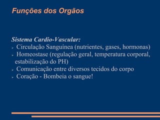 Funções dos Orgãos
Sistema Cardio-Vascular:
 Circulação Sanguínea (nutrientes, gases, hormonas)
 Homeostase (regulação geral, temperatura corporal,
estabilização do PH)
 Comunicação entre diversos tecidos do corpo
 Coração - Bombeia o sangue!
 
