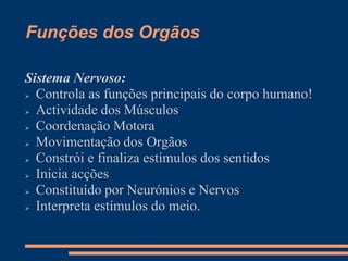 Funções dos Orgãos
Sistema Nervoso:
 Controla as funções principais do corpo humano!
 Actividade dos Músculos
 Coordenação Motora
 Movimentação dos Orgãos
 Constrói e finaliza estímulos dos sentidos
 Inicia acções
 Constituído por Neurónios e Nervos
 Interpreta estímulos do meio.
 