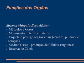 Funções dos Orgãos
Sistema Músculo-Esquelético:
 Músculos e Ossos!
 Movimento: Interno e Externo
 Esqueleto protege orgãos vitais (cérebro, pulmões e
coração)
 Medula Óssea - produção de Células sanguíneas!
 Reserva de Cálcio
 